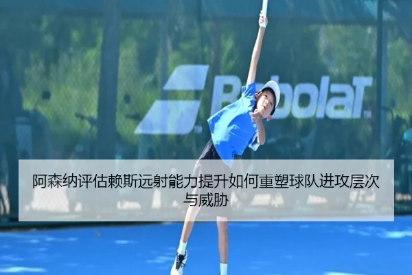 阿森纳评估赖斯远射能力提升如何重塑球队进攻层次与威胁