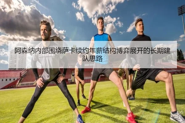 阿森纳内部围绕萨卡续约年薪结构博弈展开的长期建队思路